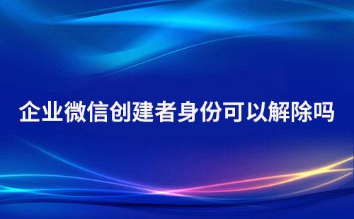 企業(yè)微信創(chuàng)建者身份可以解除嗎