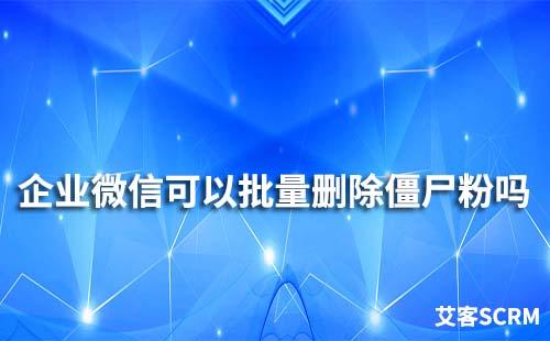 企業(yè)微信可以批量刪除僵尸粉嗎