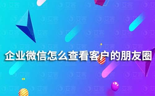 企業(yè)微信怎么查看客戶的朋友圈