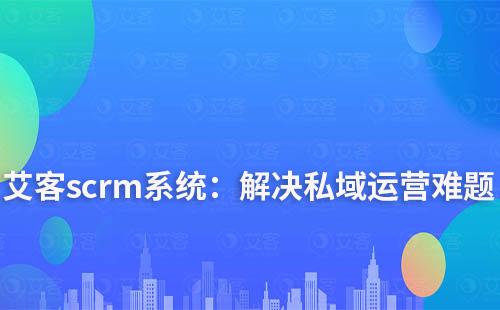 艾客scrm系統(tǒng)：解決您私域運營中的難點