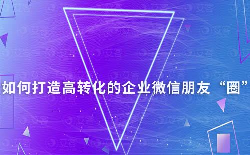 如何打造高轉(zhuǎn)化的企業(yè)微信朋友“圈”