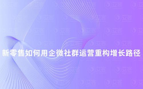 新零售如何用企微社群運營重構(gòu)增長路徑