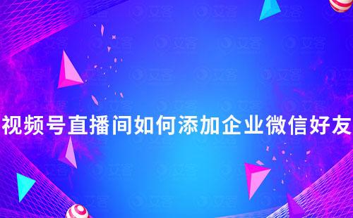 視頻號直播間如何添加企業(yè)微信好友