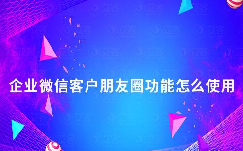 企業(yè)微信客戶朋友圈功能怎么使用