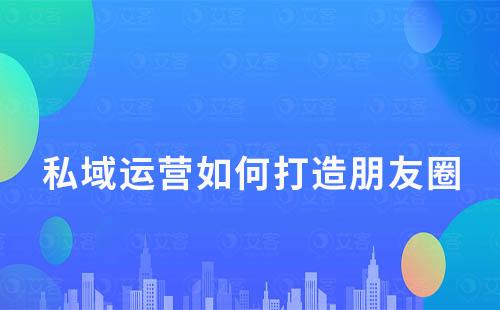 私域運(yùn)營中如何打造一個(gè)有價(jià)值的朋友圈