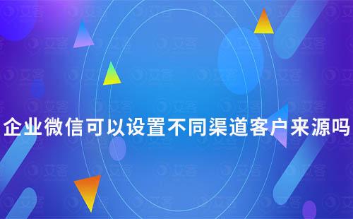 企業(yè)微信可以設(shè)置不同渠道客戶來(lái)源嗎