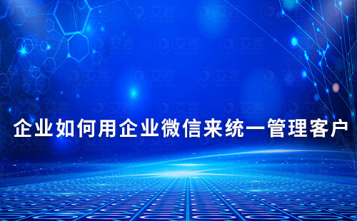 企業(yè)如何用企業(yè)微信來(lái)統(tǒng)一管理客戶