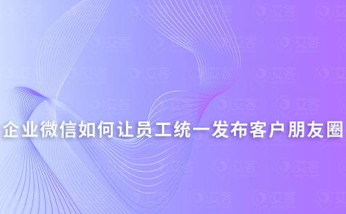 企業(yè)微信如何讓員工統(tǒng)一發(fā)布客戶朋友圈