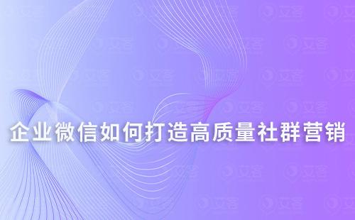 如何通過企業(yè)微信打造高質(zhì)量的社群營銷