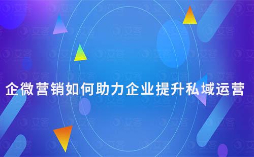 企業(yè)微信營(yíng)銷如何助力企業(yè)提升私域運(yùn)營(yíng)