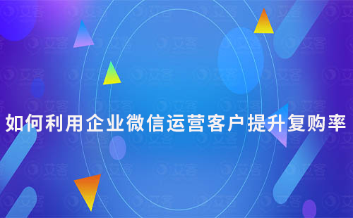 如何利用企業(yè)微信運營客戶提升復(fù)購率