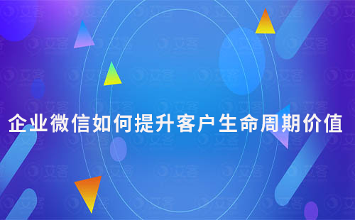 企業(yè)微信如何通過私域運(yùn)營提升客戶生命周期價(jià)值